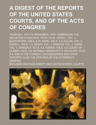 Book cover for A Digest of the Reports of the United States Courts, and of the Acts of Congres; From May, 1872 to November, 1874. Comprising the Decisions in Wallace, Vols. 13-18; Lowell, Vol. 1; Blatchford, Vols. 9,10; Bond, Vols. 1-2; Dillon, Vol. 2; Bissell, Vols. 1-3;