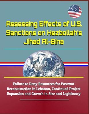 Book cover for Assessing Effects of U.S. Sanctions on Hezbollah's Jihad Al-Bina - Failure to Deny Resources for Postwar Reconstruction in Lebanon, Continued Project Expansion and Growth in Size and Legitimacy
