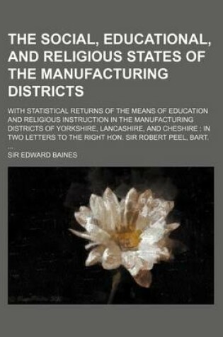 Cover of The Social, Educational, and Religious States of the Manufacturing Districts; With Statistical Returns of the Means of Education and Religious Instruction in the Manufacturing Districts of Yorkshire, Lancashire, and Cheshire