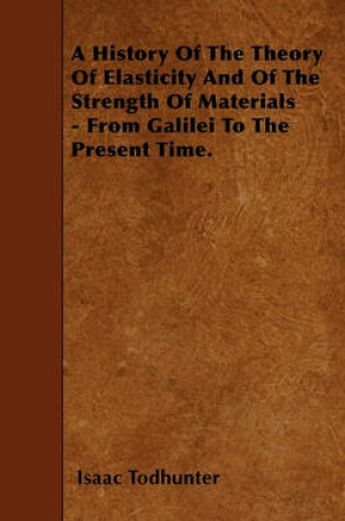 Cover of A History Of The Theory Of Elasticity And Of The Strength Of Materials - From Galilei To The Present Time.