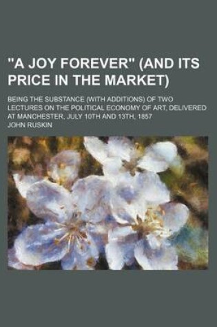 Cover of A Joy Forever (and Its Price in the Market); Being the Substance (with Additions) of Two Lectures on the Political Economy of Art, Delivered at Manchester, July 10th and 13th, 1857