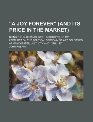 Book cover for A Joy Forever (and Its Price in the Market); Being the Substance (with Additions) of Two Lectures on the Political Economy of Art, Delivered at Manchester, July 10th and 13th, 1857