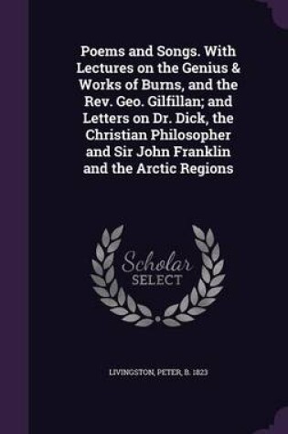 Cover of Poems and Songs. with Lectures on the Genius & Works of Burns, and the REV. Geo. Gilfillan; And Letters on Dr. Dick, the Christian Philosopher and Sir John Franklin and the Arctic Regions