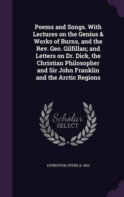 Book cover for Poems and Songs. with Lectures on the Genius & Works of Burns, and the REV. Geo. Gilfillan; And Letters on Dr. Dick, the Christian Philosopher and Sir John Franklin and the Arctic Regions