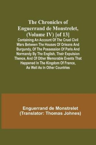 Cover of The Chronicles of Enguerrand de Monstrelet, (Volume IV) [of 13]; Containing an account of the cruel civil wars between the houses of Orleans and Burgundy, of the possession of Paris and Normandy by the English, their expulsion thence, and of other memorable ev