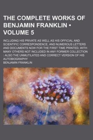 Cover of The Complete Works of Benjamin Franklin (Volume 5); Including His Private as Well as His Official and Scientific Correspondence, and Numerous Letters and Documents Now for the First Time Printed, with Many Others Not Included in Any Former Collection Also
