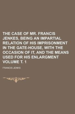 Cover of The Case of Mr. Francis Jenkes, Being an Impartial Relation of His Imprisonment in the Gate-House, with the Occasion of It, and the Means Used for His Enlargment Volume . 1