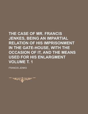 Book cover for The Case of Mr. Francis Jenkes, Being an Impartial Relation of His Imprisonment in the Gate-House, with the Occasion of It, and the Means Used for His Enlargment Volume . 1