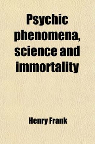 Cover of Psychic Phenomena, Science and Immortality; Being a Further Excursion Into Unseen Realms Beyond the Point Previously Explored "Modern Light on Immortality," and a Sequel to That Previous Record