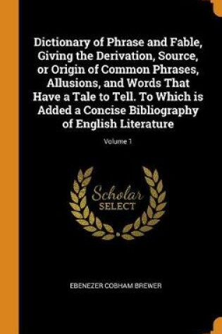 Cover of Dictionary of Phrase and Fable, Giving the Derivation, Source, or Origin of Common Phrases, Allusions, and Words That Have a Tale to Tell. to Which Is Added a Concise Bibliography of English Literature; Volume 1
