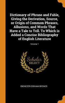 Book cover for Dictionary of Phrase and Fable, Giving the Derivation, Source, or Origin of Common Phrases, Allusions, and Words That Have a Tale to Tell. to Which Is Added a Concise Bibliography of English Literature; Volume 1