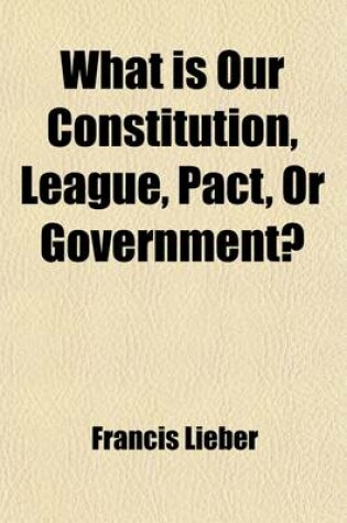 Cover of What Is Our Constitution, League, Pact, or Government?; Two Lectures on the Constitution of the United States Concluding a Course on the Modern State, Delivered in the Law School of Columbia College, During the Winter of 1860 and 1861, to