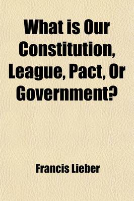 Book cover for What Is Our Constitution, League, Pact, or Government?; Two Lectures on the Constitution of the United States Concluding a Course on the Modern State, Delivered in the Law School of Columbia College, During the Winter of 1860 and 1861, to