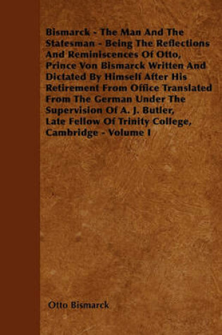 Cover of Bismarck - The Man And The Statesman - Being The Reflections And Reminiscences Of Otto, Prince Von Bismarck Written And Dictated By Himself After His Retirement From Office Translated From The German Under The Supervision Of A. J. Butler, Late Fellow Of T