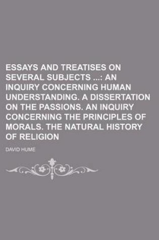 Cover of Essays and Treatises on Several Subjects; An Inquiry Concerning Human Understanding. a Dissertation on the Passions. an Inquiry Concerning the Principles of Morals. the Natural History of Religion