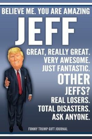 Cover of Funny Trump Journal - Believe Me. You Are Amazing Jeff Great, Really Great. Very Awesome. Just Fantastic. Other Jeffs? Real Losers. Total Disasters. Ask Anyone. Funny Trump Gift Journal