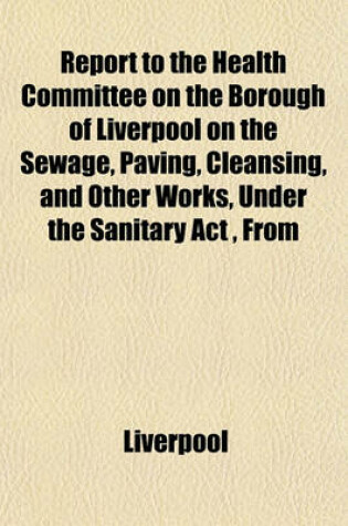 Cover of Report to the Health Committee on the Borough of Liverpool on the Sewage, Paving, Cleansing, and Other Works, Under the Sanitary ACT, from