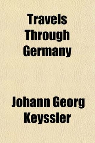 Cover of Travels Through Germany; Hungary, Bohemia, Switzerland, Italy, and Lorrain. Containing an Accurate Description of the Present State and Curiosities of Those Countries. by John George Keysler, F.R.S. to Which Is Prefixed, the Life of the Author, by Mr. Godf