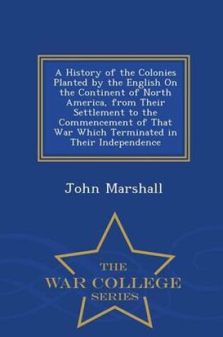 Cover of A History of the Colonies Planted by the English on the Continent of North America, from Their Settlement to the Commencement of That War Which Terminated in Their Independence - War College Series