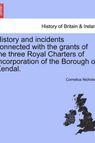 Cover of History and Incidents Connected with the Grants of the Three Royal Charters of Incorporation of the Borough of Kendal.