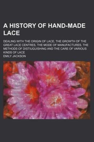 Cover of A History of Hand-Made Lace; Dealing with the Origin of Lace, the Growth of the Great Lace Centres, the Mode of Manufactures, the Methods of Distiuguishing and the Care of Various Kinds of Lace