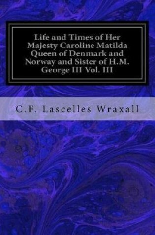 Cover of Life and Times of Her Majesty Caroline Matilda Queen of Denmark and Norway and Sister of H.M. George III Vol. III