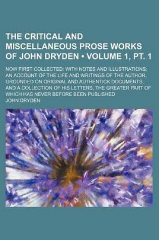 Cover of The Critical and Miscellaneous Prose Works of John Dryden (Volume 1, PT. 1); Now First Collected with Notes and Illustrations an Account of the Life and Writings of the Author, Grounded on Original and Authentick Documents and a Collection of His Letters,