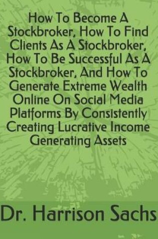 Cover of How To Become A Stockbroker, How To Find Clients As A Stockbroker, How To Be Successful As A Stockbroker, And How To Generate Extreme Wealth Online On Social Media Platforms By Consistently Creating Lucrative Income Generating Assets