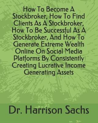 Book cover for How To Become A Stockbroker, How To Find Clients As A Stockbroker, How To Be Successful As A Stockbroker, And How To Generate Extreme Wealth Online On Social Media Platforms By Consistently Creating Lucrative Income Generating Assets