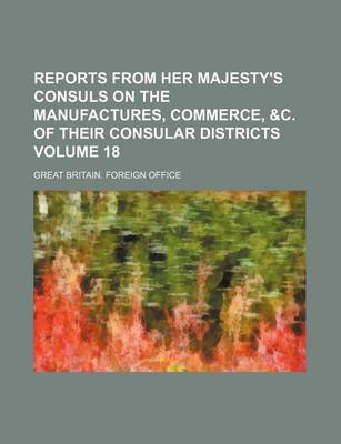 Book cover for Reports from Her Majesty's Consuls on the Manufactures, Commerce, &C. of Their Consular Districts Volume 18