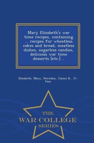 Cover of Mary Elizabeth's War Time Recipes, Containing ... Recipes for Wheatless Cakes and Bread, Meatless Dishes, Sugarless Candies, Delicious War Time Desserts [Etc.] .. - War College Series