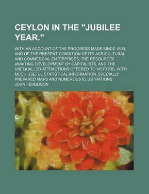 Book cover for Ceylon in the Jubilee Year.; With an Account of the Progress Made Since 1803, and of the Present Condition of Its Agricultural and Commercial Enterprises, the Resources Awaiting Development by Capitalists, and the Unequalled Attractions Offered to Visitors