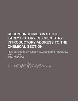 Book cover for Recent Inquiries Into the Early History of Chemistry; Introductory Address to the Chemical Section. Read Before the Philosophical Society of Glasgow, Nov. 22, 1876