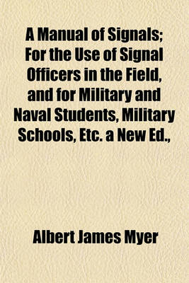 Book cover for A Manual of Signals; For the Use of Signal Officers in the Field, and for Military and Naval Students, Military Schools, Etc. a New Ed.,