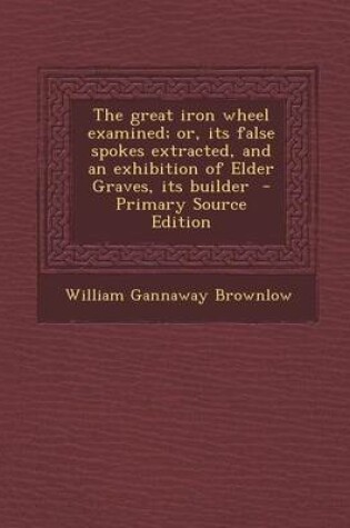 Cover of The Great Iron Wheel Examined; Or, Its False Spokes Extracted, and an Exhibition of Elder Graves, Its Builder - Primary Source Edition