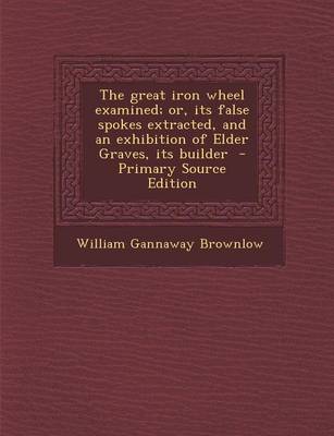 Book cover for The Great Iron Wheel Examined; Or, Its False Spokes Extracted, and an Exhibition of Elder Graves, Its Builder - Primary Source Edition