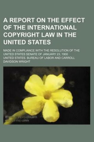 Cover of A Report on the Effect of the International Copyright Law in the United States; Made in Compliance with the Resolution of the United States Senate of January 23, 1900