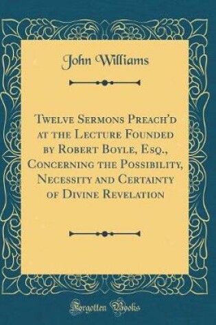 Cover of Twelve Sermons Preach'd at the Lecture Founded by Robert Boyle, Esq., Concerning the Possibility, Necessity and Certainty of Divine Revelation (Classic Reprint)