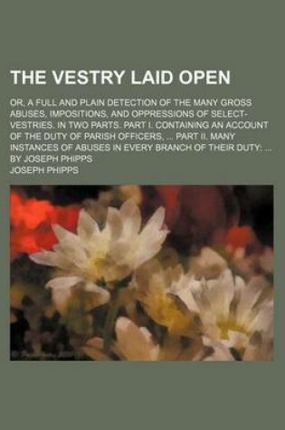 Cover of The Vestry Laid Open; Or, a Full and Plain Detection of the Many Gross Abuses, Impositions, and Oppressions of Select-Vestries. in Two Parts. Part I. Containing an Account of the Duty of Parish Officers, Part II. Many Instances of Abuses