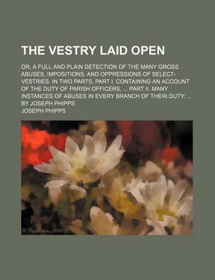 Book cover for The Vestry Laid Open; Or, a Full and Plain Detection of the Many Gross Abuses, Impositions, and Oppressions of Select-Vestries. in Two Parts. Part I. Containing an Account of the Duty of Parish Officers, Part II. Many Instances of Abuses