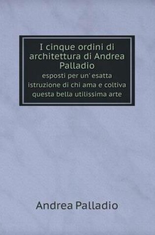 Cover of I cinque ordini di architettura di Andrea Palladio esposti per un' esatta istruzione di chi ama e coltiva questa bella utilissima arte