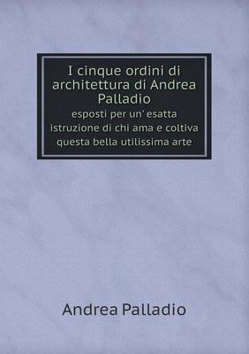 Book cover for I cinque ordini di architettura di Andrea Palladio esposti per un' esatta istruzione di chi ama e coltiva questa bella utilissima arte
