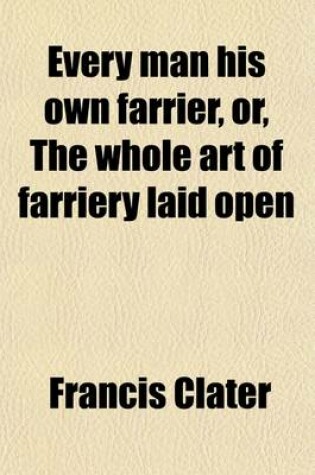 Cover of Every Man His Own Farrier, Or, the Whole Art of Farriery Laid Open; Containing Cures for Every Disorder, That Useful Animal, a Horse, Is Incident to to Which Is Added an Appendix, Including Several Excellent Recipes