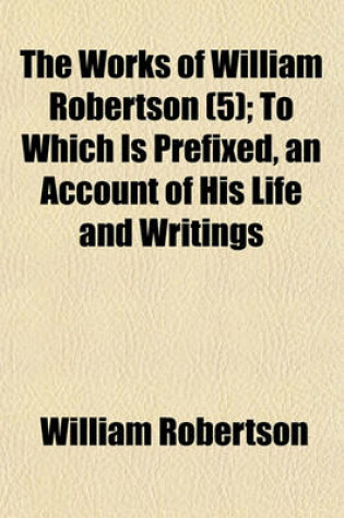 Cover of The Works of William Robertson (Volume 5); History of the Reign of the Emperor Charles V. to Which Is Prefixed, an Account of His Life and Writings