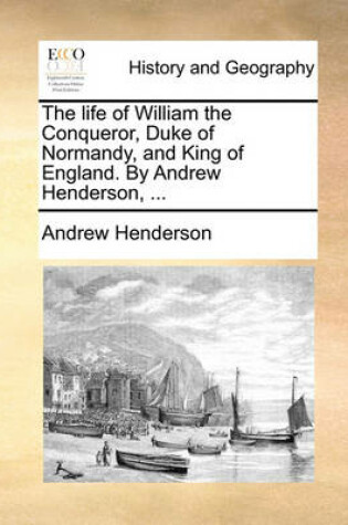 Cover of The Life of William the Conqueror, Duke of Normandy, and King of England. by Andrew Henderson, ...