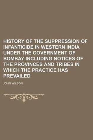 Cover of History of the Suppression of Infanticide in Western India Under the Government of Bombay Including Notices of the Provinces and Tribes in Which the Practice Has Prevailed