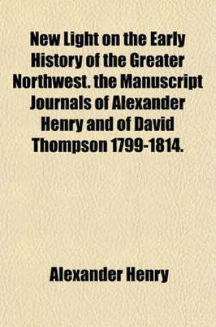 Cover of New Light on the Early History of the Greater Northwest. the Manuscript Journals of Alexander Henry and of David Thompson 1799-1814.