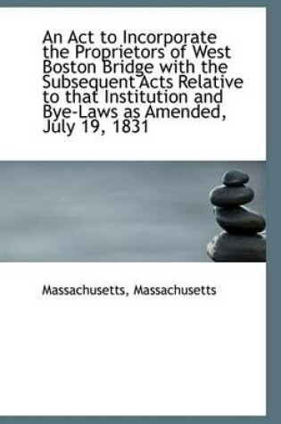 Cover of An ACT to Incorporate the Proprietors of West Boston Bridge with the Subsequent Acts Relative to Tha