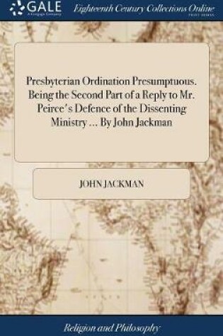 Cover of Presbyterian Ordination Presumptuous. Being the Second Part of a Reply to Mr. Peirce's Defence of the Dissenting Ministry ... by John Jackman