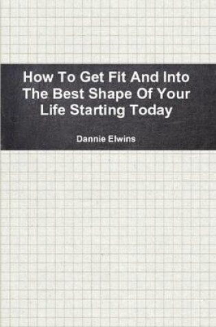 Cover of How To Get Fit And Into The Best Shape Of Your Life Starting Today